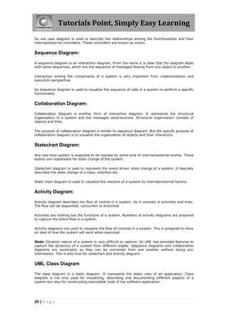 Tutorials Point, Simply Easy Learning
20 | P a g e
So use case diagram is used to describe the relationships among the functionalities and their
internal/external controllers. These controllers are known as actors.
Sequence Diagram:
A sequence diagram is an interaction diagram. From the name it is clear that the diagram deals
with some sequences, which are the sequence of messages flowing from one object to another.
Interaction among the components of a system is very important from implementation and
execution perspective.
So Sequence diagram is used to visualize the sequence of calls in a system to perform a specific
functionality.
Collaboration Diagram:
Collaboration diagram is another form of interaction diagram. It represents the structural
organization of a system and the messages sent/received. Structural organization consists of
objects and links.
The purpose of collaboration diagram is similar to sequence diagram. But the specific purpose of
collaboration diagram is to visualize the organization of objects and their interaction.
Statechart Diagram:
Any real time system is expected to be reacted by some kind of internal/external events. These
events are responsible for state change of the system.
Statechart diagram is used to represent the event driven state change of a system. It basically
describes the state change of a class, interface etc.
State chart diagram is used to visualize the reaction of a system by internal/external factors.
Activity Diagram:
Activity diagram describes the flow of control in a system. So it consists of activities and links.
The flow can be sequential, concurrent or branched.
Activities are nothing but the functions of a system. Numbers of activity diagrams are prepared
to capture the entire flow in a system.
Activity diagrams are used to visualize the flow of controls in a system. This is prepared to have
an idea of how the system will work when executed.
Note: Dynamic nature of a system is very difficult to capture. So UML has provided features to
capture the dynamics of a system from different angles. Sequence diagrams and collaboration
diagrams are isomorphic so they can be converted from one another without losing any
information. This is also true for statechart and activity diagram.
UML Class Diagram
The class diagram is a static diagram. It represents the static view of an application. Class
diagram is not only used for visualizing, describing and documenting different aspects of a
system but also for constructing executable code of the software application.
 