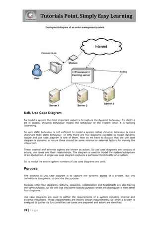 Tutorials Point, Simply Easy Learning
28 | P a g e
UML Use Case Diagram
To model a system the most important aspect is to capture the dynamic behaviour. To clarify a
bit in details, dynamic behaviour means the behaviour of the system when it is running
/operating.
So only static behaviour is not sufficient to model a system rather dynamic behaviour is more
important than static behaviour. In UML there are five diagrams available to model dynamic
nature and use case diagram is one of them. Now as we have to discuss that the use case
diagram is dynamic in nature there should be some internal or external factors for making the
interaction.
These internal and external agents are known as actors. So use case diagrams are consists of
actors, use cases and their relationships. The diagram is used to model the system/subsystem
of an application. A single use case diagram captures a particular functionality of a system.
So to model the entire system numbers of use case diagrams are used.
Purpose:
The purpose of use case diagram is to capture the dynamic aspect of a system. But this
definition is too generic to describe the purpose.
Because other four diagrams (activity, sequence, collaboration and Statechart) are also having
the same purpose. So we will look into some specific purpose which will distinguish it from other
four diagrams.
Use case diagrams are used to gather the requirements of a system including internal and
external influences. These requirements are mostly design requirements. So when a system is
analyzed to gather its functionalities use cases are prepared and actors are identified.
 