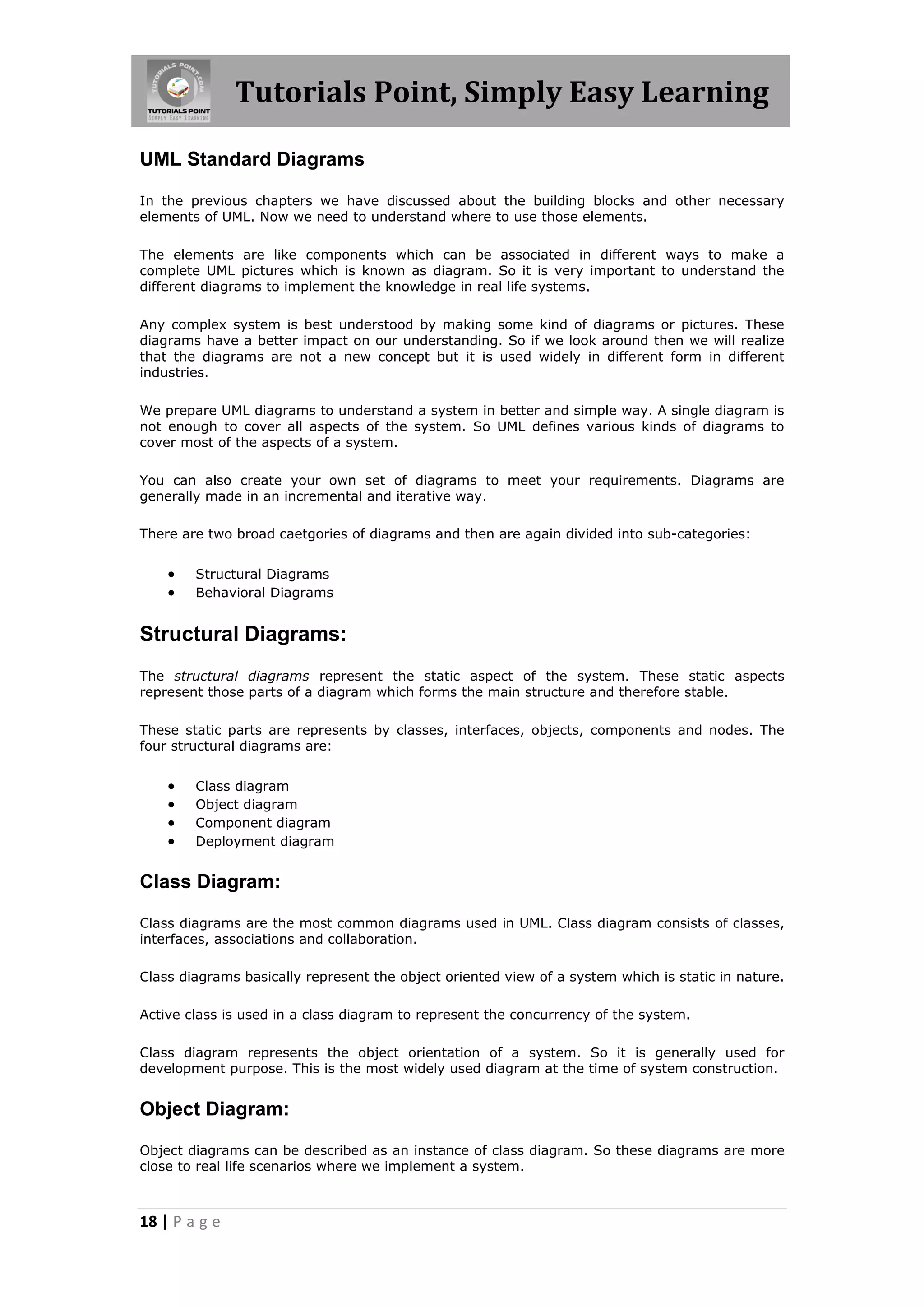 Tutorials Point, Simply Easy Learning
UML Standard Diagrams
In the previous chapters we have discussed about the building blocks and other necessary
elements of UML. Now we need to understand where to use those elements.
The elements are like components which can be associated in different ways to make a
complete UML pictures which is known as diagram. So it is very important to understand the
different diagrams to implement the knowledge in real life systems.
Any complex system is best understood by making some kind of diagrams or pictures. These
diagrams have a better impact on our understanding. So if we look around then we will realize
that the diagrams are not a new concept but it is used widely in different form in different
industries.
We prepare UML diagrams to understand a system in better and simple way. A single diagram is
not enough to cover all aspects of the system. So UML defines various kinds of diagrams to
cover most of the aspects of a system.
You can also create your own set of diagrams to meet your requirements. Diagrams are
generally made in an incremental and iterative way.
There are two broad caetgories of diagrams and then are again divided into sub-categories:




Structural Diagrams
Behavioral Diagrams

Structural Diagrams:
The structural diagrams represent the static aspect of the system. These static aspects
represent those parts of a diagram which forms the main structure and therefore stable.
These static parts are represents by classes, interfaces, objects, components and nodes. The
four structural diagrams are:






Class diagram
Object diagram
Component diagram
Deployment diagram

Class Diagram:
Class diagrams are the most common diagrams used in UML. Class diagram consists of classes,
interfaces, associations and collaboration.
Class diagrams basically represent the object oriented view of a system which is static in nature.
Active class is used in a class diagram to represent the concurrency of the system.
Class diagram represents the object orientation of a system. So it is generally used for
development purpose. This is the most widely used diagram at the time of system construction.

Object Diagram:
Object diagrams can be described as an instance of class diagram. So these diagrams are more
close to real life scenarios where we implement a system.

18 | P a g e

 