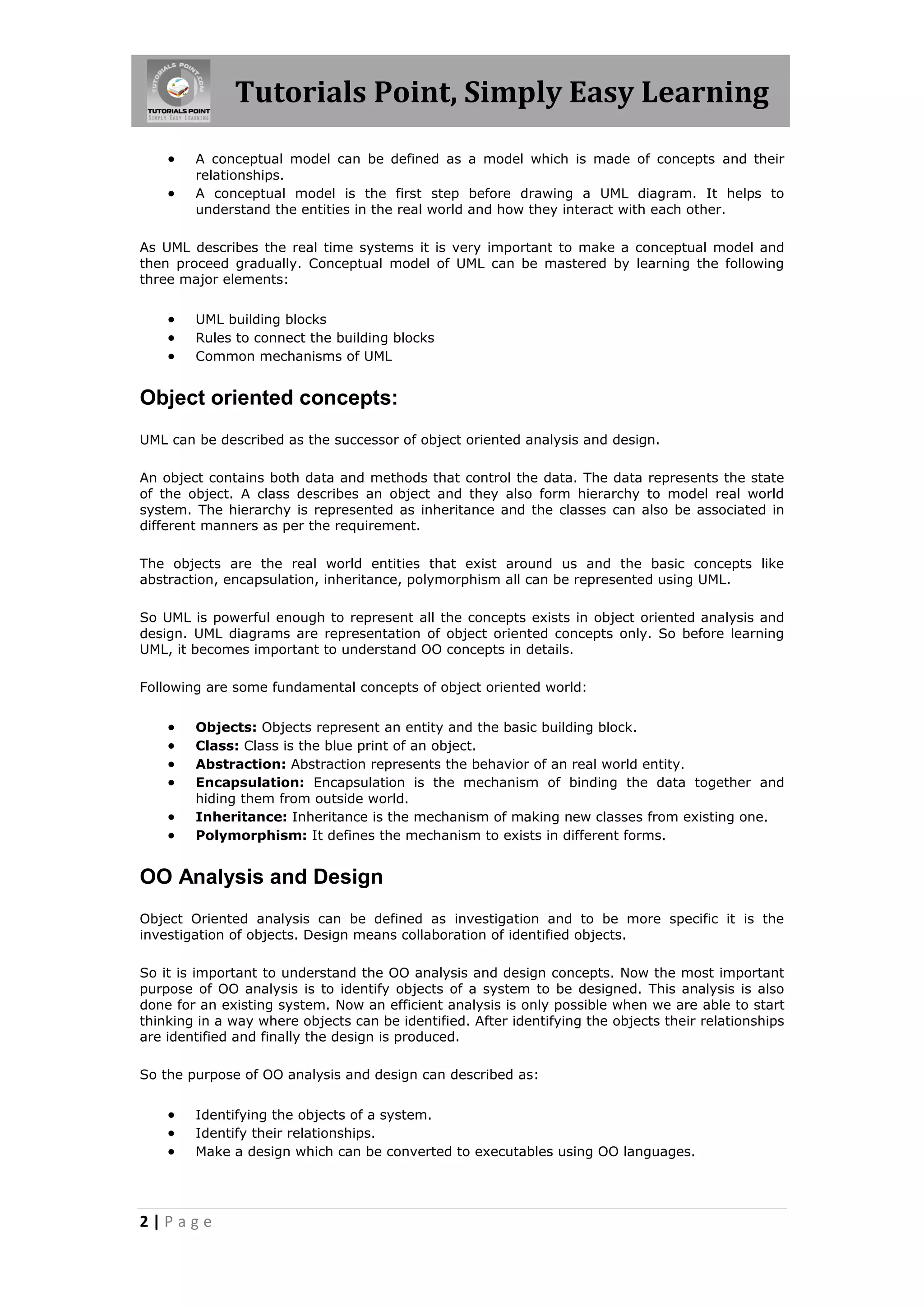 Tutorials Point, Simply Easy Learning



A conceptual model can be defined as a model which is made of concepts and their
relationships.
A conceptual model is the first step before drawing a UML diagram. It helps to
understand the entities in the real world and how they interact with each other.

As UML describes the real time systems it is very important to make a conceptual model and
then proceed gradually. Conceptual model of UML can be mastered by learning the following
three major elements:





UML building blocks
Rules to connect the building blocks
Common mechanisms of UML

Object oriented concepts:
UML can be described as the successor of object oriented analysis and design.
An object contains both data and methods that control the data. The data represents the state
of the object. A class describes an object and they also form hierarchy to model real world
system. The hierarchy is represented as inheritance and the classes can also be associated in
different manners as per the requirement.
The objects are the real world entities that exist around us and the basic concepts like
abstraction, encapsulation, inheritance, polymorphism all can be represented using UML.
So UML is powerful enough to represent all the concepts exists in object oriented analysis and
design. UML diagrams are representation of object oriented concepts only. So before learning
UML, it becomes important to understand OO concepts in details.
Following are some fundamental concepts of object oriented world:








Objects: Objects represent an entity and the basic building block.
Class: Class is the blue print of an object.
Abstraction: Abstraction represents the behavior of an real world entity.
Encapsulation: Encapsulation is the mechanism of binding the data together and
hiding them from outside world.
Inheritance: Inheritance is the mechanism of making new classes from existing one.
Polymorphism: It defines the mechanism to exists in different forms.

OO Analysis and Design
Object Oriented analysis can be defined as investigation and to be more specific it is the
investigation of objects. Design means collaboration of identified objects.
So it is important to understand the OO analysis and design concepts. Now the most important
purpose of OO analysis is to identify objects of a system to be designed. This analysis is also
done for an existing system. Now an efficient analysis is only possible when we are able to start
thinking in a way where objects can be identified. After identifying the objects their relationships
are identified and finally the design is produced.
So the purpose of OO analysis and design can described as:





Identifying the objects of a system.
Identify their relationships.
Make a design which can be converted to executables using OO languages.

2|Page

 