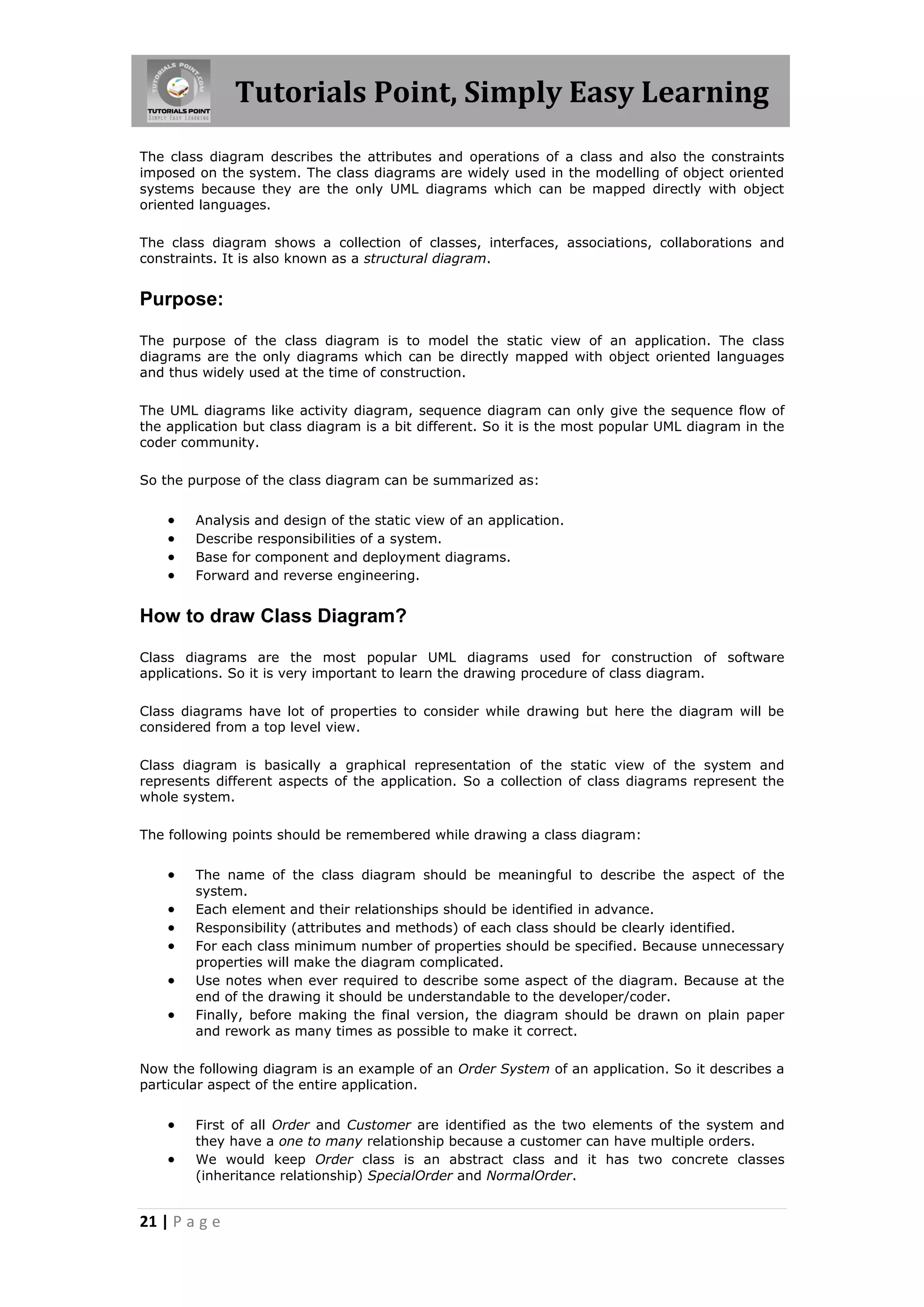 Tutorials Point, Simply Easy Learning
The class diagram describes the attributes and operations of a class and also the constraints
imposed on the system. The class diagrams are widely used in the modelling of object oriented
systems because they are the only UML diagrams which can be mapped directly with object
oriented languages.
The class diagram shows a collection of classes, interfaces, associations, collaborations and
constraints. It is also known as a structural diagram.

Purpose:
The purpose of the class diagram is to model the static view of an application. The class
diagrams are the only diagrams which can be directly mapped with object oriented languages
and thus widely used at the time of construction.
The UML diagrams like activity diagram, sequence diagram can only give the sequence flow of
the application but class diagram is a bit different. So it is the most popular UML diagram in the
coder community.
So the purpose of the class diagram can be summarized as:






Analysis and design of the static view of an application.
Describe responsibilities of a system.
Base for component and deployment diagrams.
Forward and reverse engineering.

How to draw Class Diagram?
Class diagrams are the most popular UML diagrams used for construction of software
applications. So it is very important to learn the drawing procedure of class diagram.
Class diagrams have lot of properties to consider while drawing but here the diagram will be
considered from a top level view.
Class diagram is basically a graphical representation of the static view of the system and
represents different aspects of the application. So a collection of class diagrams represent the
whole system.
The following points should be remembered while drawing a class diagram:








The name of the class diagram should be meaningful to describe the aspect of the
system.
Each element and their relationships should be identified in advance.
Responsibility (attributes and methods) of each class should be clearly identified.
For each class minimum number of properties should be specified. Because unnecessary
properties will make the diagram complicated.
Use notes when ever required to describe some aspect of the diagram. Because at the
end of the drawing it should be understandable to the developer/coder.
Finally, before making the final version, the diagram should be drawn on plain paper
and rework as many times as possible to make it correct.

Now the following diagram is an example of an Order System of an application. So it describes a
particular aspect of the entire application.




First of all Order and Customer are identified as the two elements of the system and
they have a one to many relationship because a customer can have multiple orders.
We would keep Order class is an abstract class and it has two concrete classes
(inheritance relationship) SpecialOrder and NormalOrder.

21 | P a g e

 