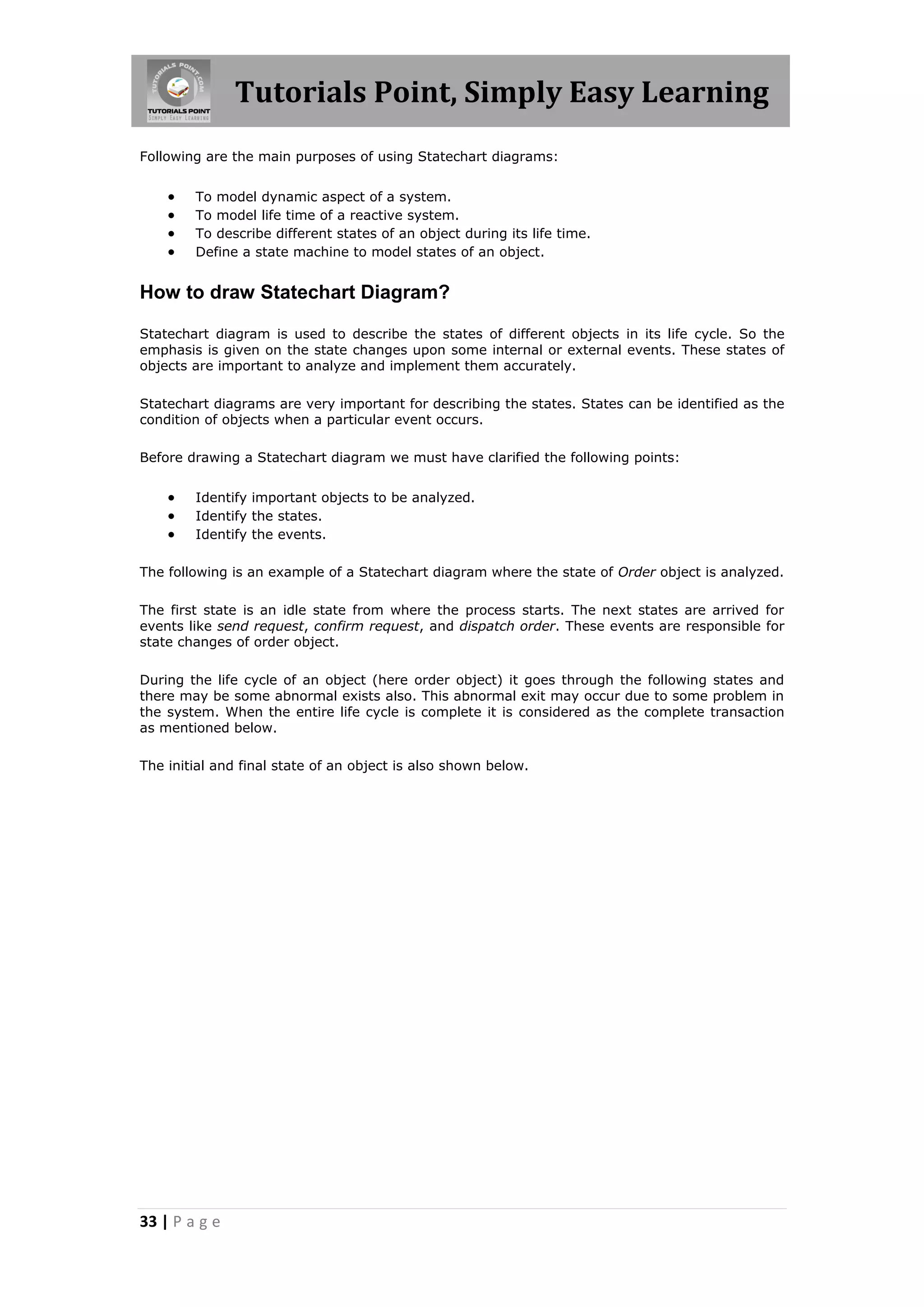 Tutorials Point, Simply Easy Learning
Following are the main purposes of using Statechart diagrams:


       To model dynamic aspect of a system.
       To model life time of a reactive system.
       To describe different states of an object during its life time.
       Define a state machine to model states of an object.


How to draw Statechart Diagram?

Statechart diagram is used to describe the states of different objects in its life cycle. So the
emphasis is given on the state changes upon some internal or external events. These states of
objects are important to analyze and implement them accurately.

Statechart diagrams are very important for describing the states. States can be identified as the
condition of objects when a particular event occurs.

Before drawing a Statechart diagram we must have clarified the following points:


       Identify important objects to be analyzed.
       Identify the states.
       Identify the events.

The following is an example of a Statechart diagram where the state of Order object is analyzed.

The first state is an idle state from where the process starts. The next states are arrived for
events like send request, confirm request, and dispatch order. These events are responsible for
state changes of order object.

During the life cycle of an object (here order object) it goes through the following states and
there may be some abnormal exists also. This abnormal exit may occur due to some problem in
the system. When the entire life cycle is complete it is considered as the complete transaction
as mentioned below.

The initial and final state of an object is also shown below.




33 | P a g e
 