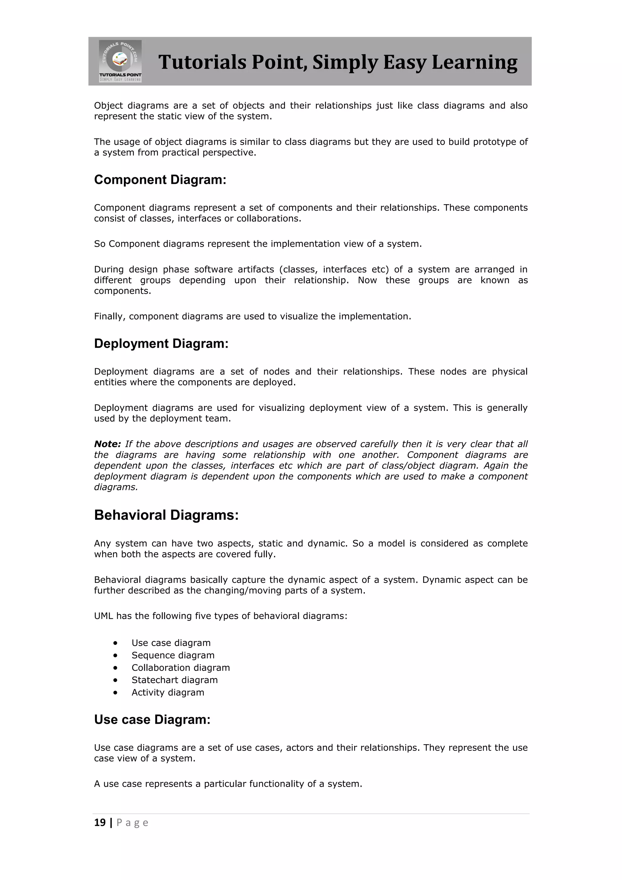 Tutorials Point, Simply Easy Learning
19 | P a g e
Object diagrams are a set of objects and their relationships just like class diagrams and also
represent the static view of the system.
The usage of object diagrams is similar to class diagrams but they are used to build prototype of
a system from practical perspective.
Component Diagram:
Component diagrams represent a set of components and their relationships. These components
consist of classes, interfaces or collaborations.
So Component diagrams represent the implementation view of a system.
During design phase software artifacts (classes, interfaces etc) of a system are arranged in
different groups depending upon their relationship. Now these groups are known as
components.
Finally, component diagrams are used to visualize the implementation.
Deployment Diagram:
Deployment diagrams are a set of nodes and their relationships. These nodes are physical
entities where the components are deployed.
Deployment diagrams are used for visualizing deployment view of a system. This is generally
used by the deployment team.
Note: If the above descriptions and usages are observed carefully then it is very clear that all
the diagrams are having some relationship with one another. Component diagrams are
dependent upon the classes, interfaces etc which are part of class/object diagram. Again the
deployment diagram is dependent upon the components which are used to make a component
diagrams.
Behavioral Diagrams:
Any system can have two aspects, static and dynamic. So a model is considered as complete
when both the aspects are covered fully.
Behavioral diagrams basically capture the dynamic aspect of a system. Dynamic aspect can be
further described as the changing/moving parts of a system.
UML has the following five types of behavioral diagrams:
 Use case diagram
 Sequence diagram
 Collaboration diagram
 Statechart diagram
 Activity diagram
Use case Diagram:
Use case diagrams are a set of use cases, actors and their relationships. They represent the use
case view of a system.
A use case represents a particular functionality of a system.
 