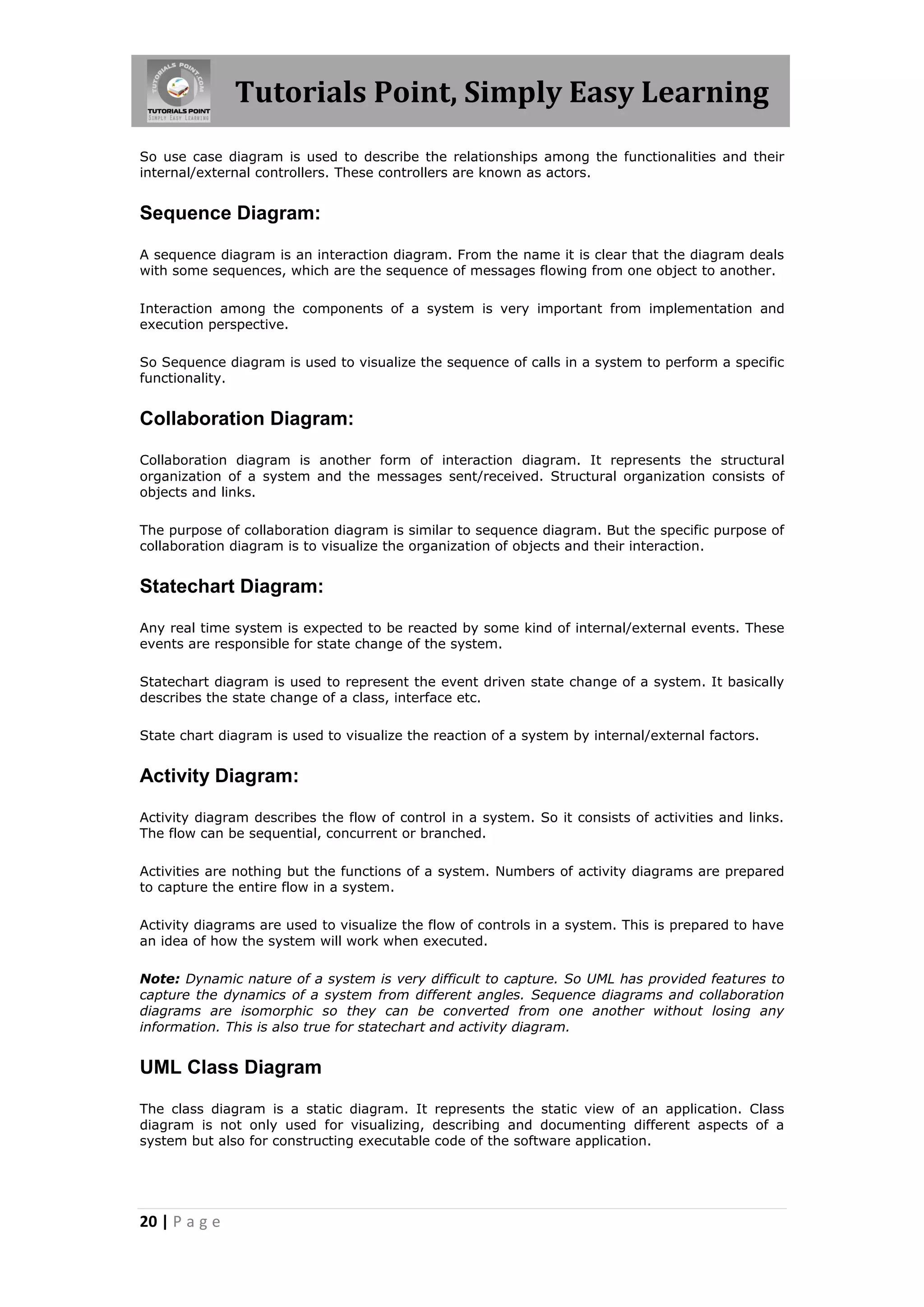 Tutorials Point, Simply Easy Learning
20 | P a g e
So use case diagram is used to describe the relationships among the functionalities and their
internal/external controllers. These controllers are known as actors.
Sequence Diagram:
A sequence diagram is an interaction diagram. From the name it is clear that the diagram deals
with some sequences, which are the sequence of messages flowing from one object to another.
Interaction among the components of a system is very important from implementation and
execution perspective.
So Sequence diagram is used to visualize the sequence of calls in a system to perform a specific
functionality.
Collaboration Diagram:
Collaboration diagram is another form of interaction diagram. It represents the structural
organization of a system and the messages sent/received. Structural organization consists of
objects and links.
The purpose of collaboration diagram is similar to sequence diagram. But the specific purpose of
collaboration diagram is to visualize the organization of objects and their interaction.
Statechart Diagram:
Any real time system is expected to be reacted by some kind of internal/external events. These
events are responsible for state change of the system.
Statechart diagram is used to represent the event driven state change of a system. It basically
describes the state change of a class, interface etc.
State chart diagram is used to visualize the reaction of a system by internal/external factors.
Activity Diagram:
Activity diagram describes the flow of control in a system. So it consists of activities and links.
The flow can be sequential, concurrent or branched.
Activities are nothing but the functions of a system. Numbers of activity diagrams are prepared
to capture the entire flow in a system.
Activity diagrams are used to visualize the flow of controls in a system. This is prepared to have
an idea of how the system will work when executed.
Note: Dynamic nature of a system is very difficult to capture. So UML has provided features to
capture the dynamics of a system from different angles. Sequence diagrams and collaboration
diagrams are isomorphic so they can be converted from one another without losing any
information. This is also true for statechart and activity diagram.
UML Class Diagram
The class diagram is a static diagram. It represents the static view of an application. Class
diagram is not only used for visualizing, describing and documenting different aspects of a
system but also for constructing executable code of the software application.
 