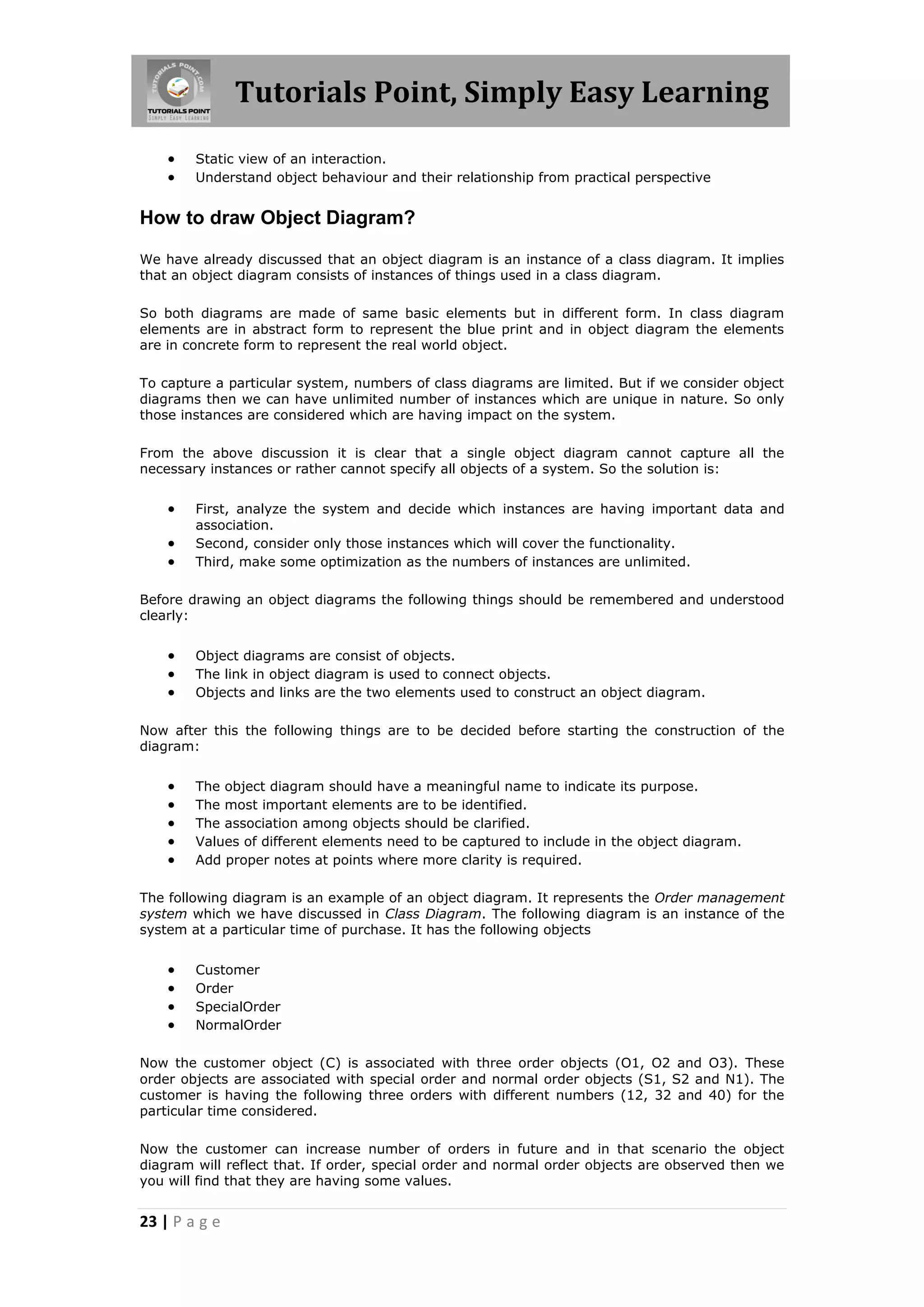 Tutorials Point, Simply Easy Learning
23 | P a g e
 Static view of an interaction.
 Understand object behaviour and their relationship from practical perspective
How to draw Object Diagram?
We have already discussed that an object diagram is an instance of a class diagram. It implies
that an object diagram consists of instances of things used in a class diagram.
So both diagrams are made of same basic elements but in different form. In class diagram
elements are in abstract form to represent the blue print and in object diagram the elements
are in concrete form to represent the real world object.
To capture a particular system, numbers of class diagrams are limited. But if we consider object
diagrams then we can have unlimited number of instances which are unique in nature. So only
those instances are considered which are having impact on the system.
From the above discussion it is clear that a single object diagram cannot capture all the
necessary instances or rather cannot specify all objects of a system. So the solution is:
 First, analyze the system and decide which instances are having important data and
association.
 Second, consider only those instances which will cover the functionality.
 Third, make some optimization as the numbers of instances are unlimited.
Before drawing an object diagrams the following things should be remembered and understood
clearly:
 Object diagrams are consist of objects.
 The link in object diagram is used to connect objects.
 Objects and links are the two elements used to construct an object diagram.
Now after this the following things are to be decided before starting the construction of the
diagram:
 The object diagram should have a meaningful name to indicate its purpose.
 The most important elements are to be identified.
 The association among objects should be clarified.
 Values of different elements need to be captured to include in the object diagram.
 Add proper notes at points where more clarity is required.
The following diagram is an example of an object diagram. It represents the Order management
system which we have discussed in Class Diagram. The following diagram is an instance of the
system at a particular time of purchase. It has the following objects
 Customer
 Order
 SpecialOrder
 NormalOrder
Now the customer object (C) is associated with three order objects (O1, O2 and O3). These
order objects are associated with special order and normal order objects (S1, S2 and N1). The
customer is having the following three orders with different numbers (12, 32 and 40) for the
particular time considered.
Now the customer can increase number of orders in future and in that scenario the object
diagram will reflect that. If order, special order and normal order objects are observed then we
you will find that they are having some values.
 