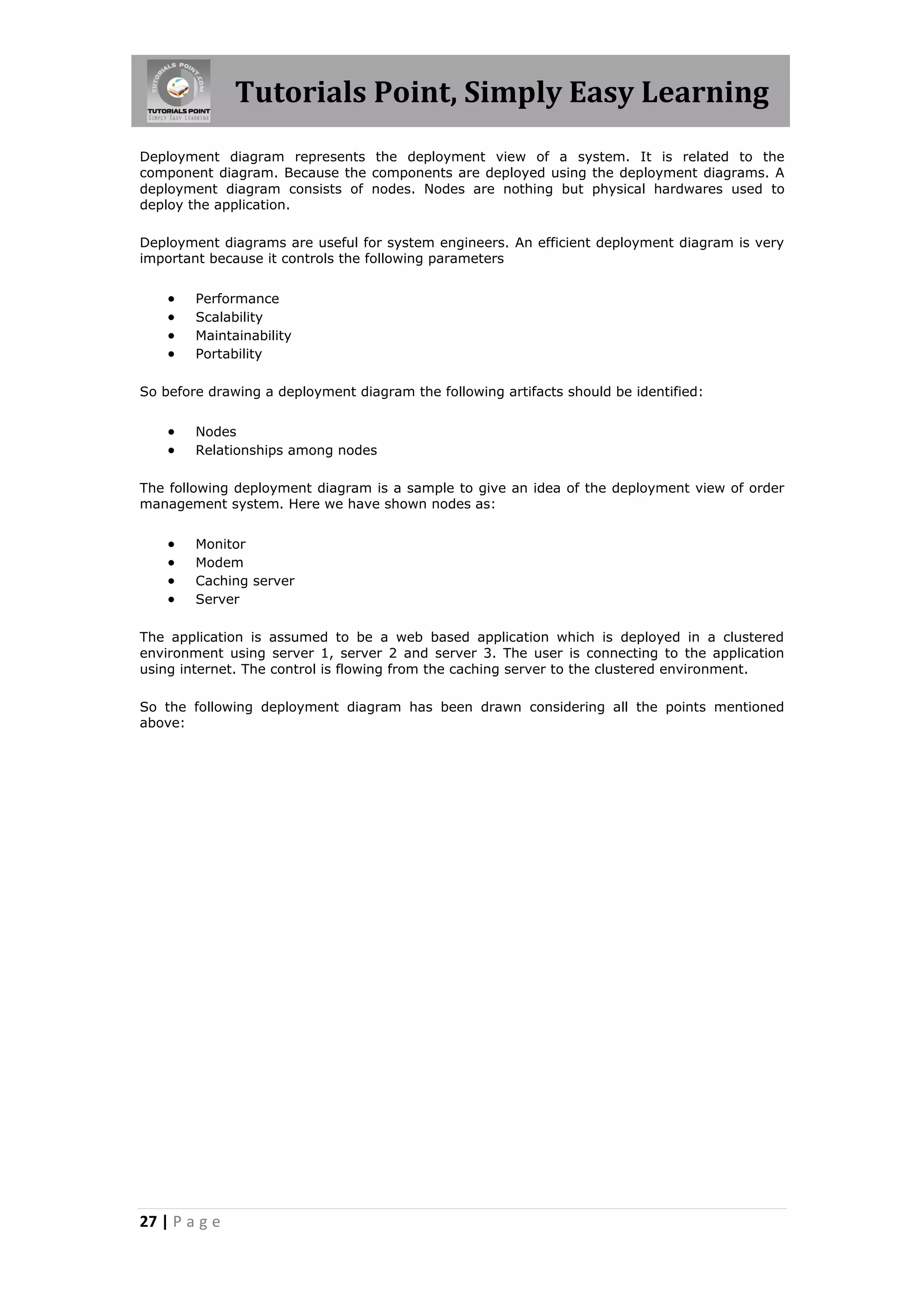 Tutorials Point, Simply Easy Learning
27 | P a g e
Deployment diagram represents the deployment view of a system. It is related to the
component diagram. Because the components are deployed using the deployment diagrams. A
deployment diagram consists of nodes. Nodes are nothing but physical hardwares used to
deploy the application.
Deployment diagrams are useful for system engineers. An efficient deployment diagram is very
important because it controls the following parameters
 Performance
 Scalability
 Maintainability
 Portability
So before drawing a deployment diagram the following artifacts should be identified:
 Nodes
 Relationships among nodes
The following deployment diagram is a sample to give an idea of the deployment view of order
management system. Here we have shown nodes as:
 Monitor
 Modem
 Caching server
 Server
The application is assumed to be a web based application which is deployed in a clustered
environment using server 1, server 2 and server 3. The user is connecting to the application
using internet. The control is flowing from the caching server to the clustered environment.
So the following deployment diagram has been drawn considering all the points mentioned
above:
 