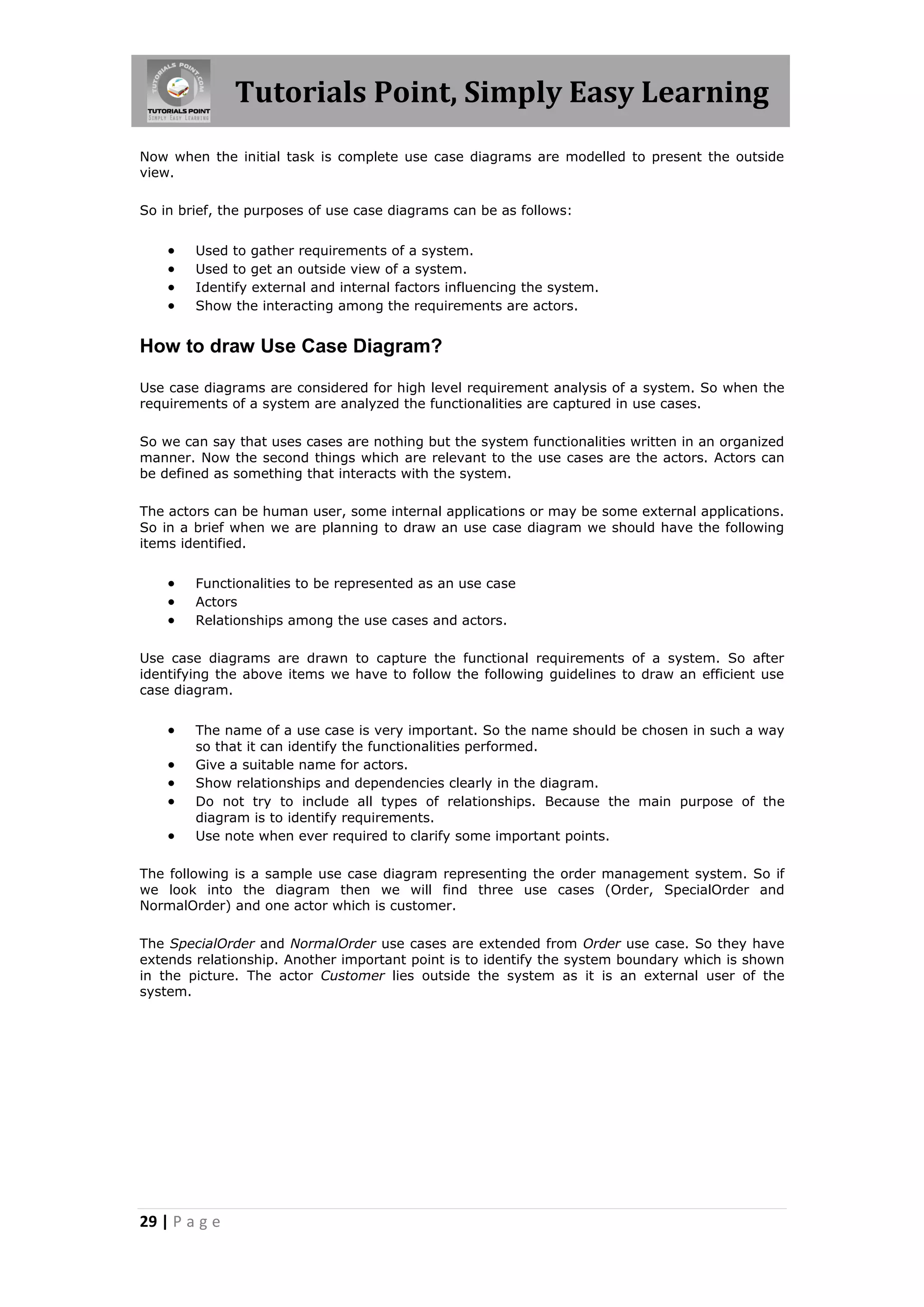 Tutorials Point, Simply Easy Learning
29 | P a g e
Now when the initial task is complete use case diagrams are modelled to present the outside
view.
So in brief, the purposes of use case diagrams can be as follows:
 Used to gather requirements of a system.
 Used to get an outside view of a system.
 Identify external and internal factors influencing the system.
 Show the interacting among the requirements are actors.
How to draw Use Case Diagram?
Use case diagrams are considered for high level requirement analysis of a system. So when the
requirements of a system are analyzed the functionalities are captured in use cases.
So we can say that uses cases are nothing but the system functionalities written in an organized
manner. Now the second things which are relevant to the use cases are the actors. Actors can
be defined as something that interacts with the system.
The actors can be human user, some internal applications or may be some external applications.
So in a brief when we are planning to draw an use case diagram we should have the following
items identified.
 Functionalities to be represented as an use case
 Actors
 Relationships among the use cases and actors.
Use case diagrams are drawn to capture the functional requirements of a system. So after
identifying the above items we have to follow the following guidelines to draw an efficient use
case diagram.
 The name of a use case is very important. So the name should be chosen in such a way
so that it can identify the functionalities performed.
 Give a suitable name for actors.
 Show relationships and dependencies clearly in the diagram.
 Do not try to include all types of relationships. Because the main purpose of the
diagram is to identify requirements.
 Use note when ever required to clarify some important points.
The following is a sample use case diagram representing the order management system. So if
we look into the diagram then we will find three use cases (Order, SpecialOrder and
NormalOrder) and one actor which is customer.
The SpecialOrder and NormalOrder use cases are extended from Order use case. So they have
extends relationship. Another important point is to identify the system boundary which is shown
in the picture. The actor Customer lies outside the system as it is an external user of the
system.
 