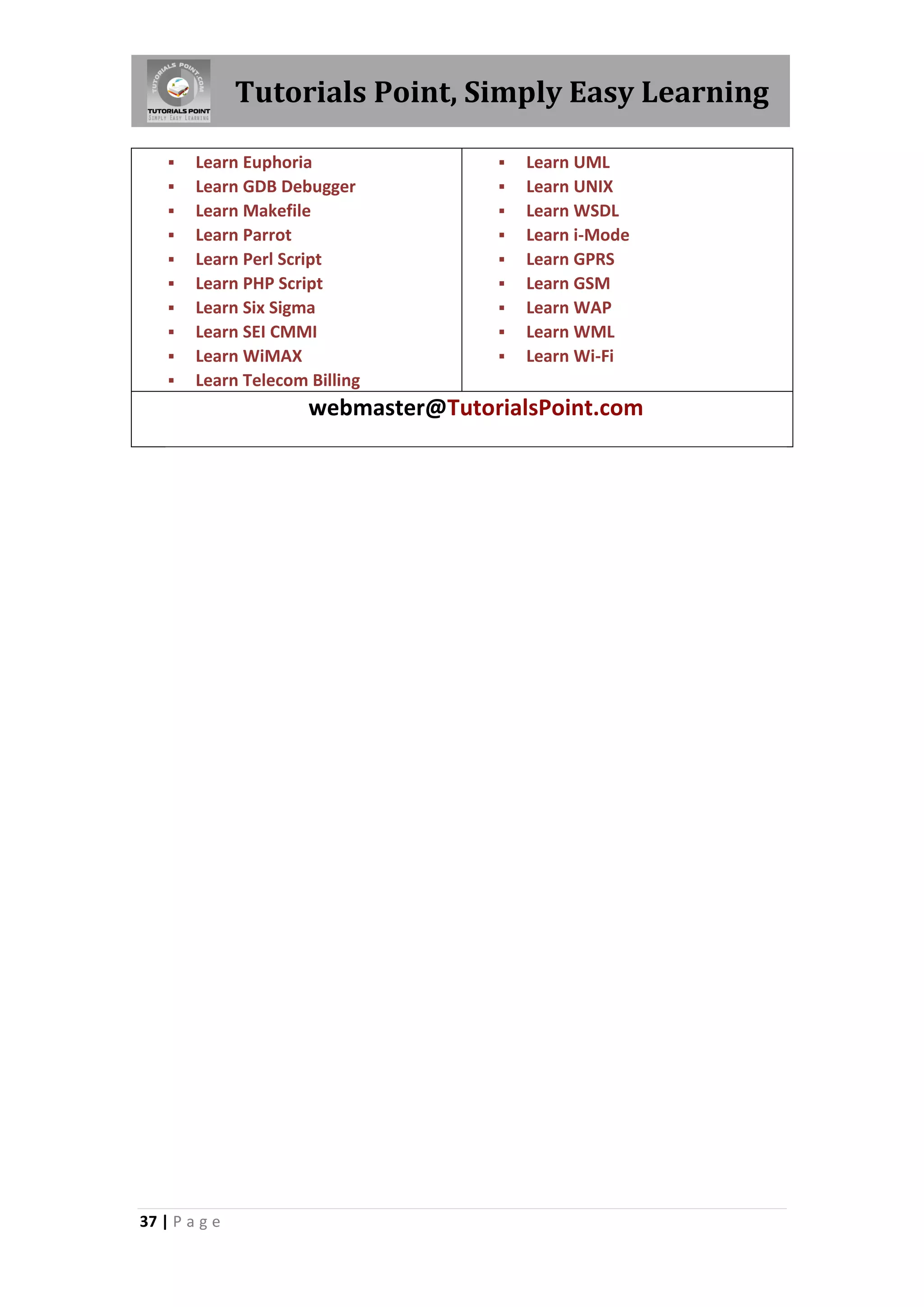 Tutorials Point, Simply Easy Learning
37 | P a g e
 Learn Euphoria
 Learn GDB Debugger
 Learn Makefile
 Learn Parrot
 Learn Perl Script
 Learn PHP Script
 Learn Six Sigma
 Learn SEI CMMI
 Learn WiMAX
 Learn Telecom Billing
 Learn UML
 Learn UNIX
 Learn WSDL
 Learn i-Mode
 Learn GPRS
 Learn GSM
 Learn WAP
 Learn WML
 Learn Wi-Fi
webmaster@TutorialsPoint.com
 