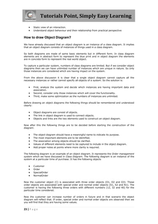 Tutorials Point, Simply Easy Learning
23 | P a g e
 Static view of an interaction.
 Understand object behaviour and their relationship from practical perspective
How to draw Object Diagram?
We have already discussed that an object diagram is an instance of a class diagram. It implies
that an object diagram consists of instances of things used in a class diagram.
So both diagrams are made of same basic elements but in different form. In class diagram
elements are in abstract form to represent the blue print and in object diagram the elements
are in concrete form to represent the real world object.
To capture a particular system, numbers of class diagrams are limited. But if we consider object
diagrams then we can have unlimited number of instances which are unique in nature. So only
those instances are considered which are having impact on the system.
From the above discussion it is clear that a single object diagram cannot capture all the
necessary instances or rather cannot specify all objects of a system. So the solution is:
 First, analyze the system and decide which instances are having important data and
association.
 Second, consider only those instances which will cover the functionality.
 Third, make some optimization as the numbers of instances are unlimited.
Before drawing an object diagrams the following things should be remembered and understood
clearly:
 Object diagrams are consist of objects.
 The link in object diagram is used to connect objects.
 Objects and links are the two elements used to construct an object diagram.
Now after this the following things are to be decided before starting the construction of the
diagram:
 The object diagram should have a meaningful name to indicate its purpose.
 The most important elements are to be identified.
 The association among objects should be clarified.
 Values of different elements need to be captured to include in the object diagram.
 Add proper notes at points where more clarity is required.
The following diagram is an example of an object diagram. It represents the Order management
system which we have discussed in Class Diagram. The following diagram is an instance of the
system at a particular time of purchase. It has the following objects
 Customer
 Order
 SpecialOrder
 NormalOrder
Now the customer object (C) is associated with three order objects (O1, O2 and O3). These
order objects are associated with special order and normal order objects (S1, S2 and N1). The
customer is having the following three orders with different numbers (12, 32 and 40) for the
particular time considered.
Now the customer can increase number of orders in future and in that scenario the object
diagram will reflect that. If order, special order and normal order objects are observed then we
you will find that they are having some values.
 