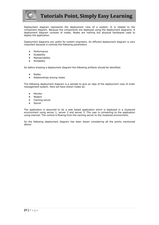 Tutorials Point, Simply Easy Learning
27 | P a g e
Deployment diagram represents the deployment view of a system. It is related to the
component diagram. Because the components are deployed using the deployment diagrams. A
deployment diagram consists of nodes. Nodes are nothing but physical hardwares used to
deploy the application.
Deployment diagrams are useful for system engineers. An efficient deployment diagram is very
important because it controls the following parameters
 Performance
 Scalability
 Maintainability
 Portability
So before drawing a deployment diagram the following artifacts should be identified:
 Nodes
 Relationships among nodes
The following deployment diagram is a sample to give an idea of the deployment view of order
management system. Here we have shown nodes as:
 Monitor
 Modem
 Caching server
 Server
The application is assumed to be a web based application which is deployed in a clustered
environment using server 1, server 2 and server 3. The user is connecting to the application
using internet. The control is flowing from the caching server to the clustered environment.
So the following deployment diagram has been drawn considering all the points mentioned
above:
 