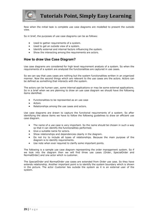 Tutorials Point, Simply Easy Learning
29 | P a g e
Now when the initial task is complete use case diagrams are modelled to present the outside
view.
So in brief, the purposes of use case diagrams can be as follows:
 Used to gather requirements of a system.
 Used to get an outside view of a system.
 Identify external and internal factors influencing the system.
 Show the interacting among the requirements are actors.
How to draw Use Case Diagram?
Use case diagrams are considered for high level requirement analysis of a system. So when the
requirements of a system are analyzed the functionalities are captured in use cases.
So we can say that uses cases are nothing but the system functionalities written in an organized
manner. Now the second things which are relevant to the use cases are the actors. Actors can
be defined as something that interacts with the system.
The actors can be human user, some internal applications or may be some external applications.
So in a brief when we are planning to draw an use case diagram we should have the following
items identified.
 Functionalities to be represented as an use case
 Actors
 Relationships among the use cases and actors.
Use case diagrams are drawn to capture the functional requirements of a system. So after
identifying the above items we have to follow the following guidelines to draw an efficient use
case diagram.
 The name of a use case is very important. So the name should be chosen in such a way
so that it can identify the functionalities performed.
 Give a suitable name for actors.
 Show relationships and dependencies clearly in the diagram.
 Do not try to include all types of relationships. Because the main purpose of the
diagram is to identify requirements.
 Use note when ever required to clarify some important points.
The following is a sample use case diagram representing the order management system. So if
we look into the diagram then we will find three use cases (Order, SpecialOrder and
NormalOrder) and one actor which is customer.
The SpecialOrder and NormalOrder use cases are extended from Order use case. So they have
extends relationship. Another important point is to identify the system boundary which is shown
in the picture. The actor Customer lies outside the system as it is an external user of the
system.
 