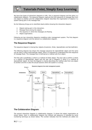 Tutorials Point, Simply Easy Learning
31 | P a g e
We have two types of interaction diagrams in UML. One is sequence diagram and the other is a
collaboration diagram. The sequence diagram captures the time sequence of message flow from
one object to another and the collaboration diagram describes the organization of objects in a
system taking part in the message flow.
So the following things are to identified clearly before drawing the interaction diagram:
 Objects taking part in the interaction.
 Message flows among the objects.
 The sequence in which the messages are flowing.
 Object organization.
Following are two interaction diagrams modelling order management system. The first diagram
is a sequence diagram and the second is a collaboration diagram.
The Sequence Diagram:
The sequence diagram is having four objects (Customer, Order, SpecialOrder and NormalOrder).
The following diagram has shown the message sequence for SpecialOrder object and the same
can be used in case of NormalOrder object. Now it is important to understand the time sequence
of message flows. The message flow is nothing but a method call of an object.
The first call is sendOrder () which is a method of Order object. The next call is confirm () which
is a method of SpecialOrder object and the last call is Dispatch () which is a method of
SpecialOrder object. So here the diagram is mainly describing the method calls from one object
to another and this is also the actual scenario when the system is running.
The Collaboration Diagram:
The second interaction diagram is collaboration diagram. It shows the object organization as
shown below. Here in collaboration diagram the method call sequence is indicated by some
numbering technique as shown below. The number indicates how the methods are called one
 