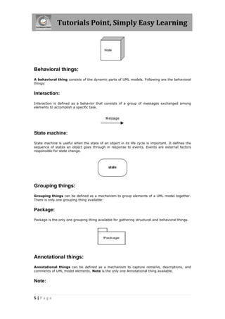 Tutorials Point, Simply Easy Learning
5 | P a g e
Behavioral things:
A behavioral thing consists of the dynamic parts of UML models. Following are the behavioral
things:
Interaction:
Interaction is defined as a behavior that consists of a group of messages exchanged among
elements to accomplish a specific task.
State machine:
State machine is useful when the state of an object in its life cycle is important. It defines the
sequence of states an object goes through in response to events. Events are external factors
responsible for state change.
Grouping things:
Grouping things can be defined as a mechanism to group elements of a UML model together.
There is only one grouping thing available:
Package:
Package is the only one grouping thing available for gathering structural and behavioral things.
Annotational things:
Annotational things can be defined as a mechanism to capture remarks, descriptions, and
comments of UML model elements. Note is the only one Annotational thing available.
Note:
 