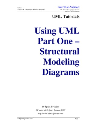 Series:                                            Enterprise Architect
Using UML – Structural Modeling Diagrams               UML 2 Case Tool by Sparx Systems
                                                               http://www.sparxsystems.com




                                             UML Tutorials


                         Using UML
                         Part One –
                          Structural
                           Modeling
                          Diagrams


                                    by Sparx Systems
                           All material © Sparx Systems 2007
                              http://www.sparxsystems.com

© Sparx Systems 2007                                                             Page 1
 