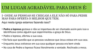 UM LUGAR AGRADÁVEL PARA DEUS É:
I- ONDE AS PESSOAS SE CHEGAM A ELE NÃO SÓ PARA PEDIR
MAS PARA OFERTA O MELHOR QUE TEM.
Aqui nesta igreja estamos fazendo isso?
• Pedro o leproso gostava e não se importava de ser chamado assim pois isso o
identificava como alguém que experimentou a graça de Deus.
• Pedro o leproso, ofertou a sua casa.
• Ele fazia que questão que as pessoas soubesse que Jesus estava em sua casa.
• Enquanto Jesus estivesse em sua casa qualquer pessoa era bem vinda
• Na casa de Pedro o leproso ficava literalmente a vontade. Reclinado a mesa.
 