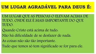 UM LUGAR AGRADÁVEL PARA DEUS É:
UM LUGAR QUE AS PESSOAS O ELEVAM ACIMA DE
TUDO, ONDE ELE É MAIS IMPORTANTE DO QUE
TUDO.
Quando Cristo está acima de tudo:
Não há dificuldade de se desfazer de nada.
As coisas não são tão importante.
Tudo que temos só tem significado se for para ele.
 