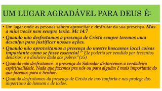 UM LUGAR AGRADÁVEL PARA DEUS É:
• Um lugar onde as pessoas sabem aproveitar e desfrutar da sua presença. Mas
a mim vocês nem sempre terão. Mc 14:7
• Quando não desfrutamos a presença de Cristo sempre teremos uma
desculpa para justificar nossas ações.
• Quando não aproveitamos a presença do mestre buscamos local coisas
importante como se fosse essencial ‘’ Ele poderia ser vendido por trezentos
denários, e o dinheiro dado aos pobres“(v5)
• Quando desfrutamos da presença de Cristo ele nos conforta e nos protege dos
importuno do homem e de todos.
 