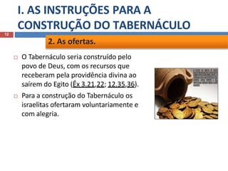 I. AS INSTRUÇÕES PARA A
CONSTRUÇÃO DO TABERNÁCULO
12
 O Tabernáculo seria construído pelo
povo de Deus, com os recursos que
receberam pela providência divina ao
saírem do Egito (Êx 3.21,22; 12.35,36).
 Para a construção do Tabernáculo os
israelitas ofertaram voluntariamente e
com alegria.
2. As ofertas.
 