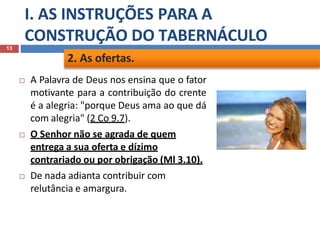 I. AS INSTRUÇÕES PARA A
CONSTRUÇÃO DO TABERNÁCULO
13
 A Palavra de Deus nos ensina que o fator
motivante para a contribuição do crente
é a alegria: "porque Deus ama ao que dá
com alegria" (2 Co 9.7).
 O Senhor não se agrada de quem
entrega a sua oferta e dízimo
contrariado ou por obrigação (Ml 3.10).
 De nada adianta contribuir com
relutância e amargura.
2. As ofertas.
 