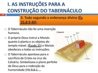 I. AS INSTRUÇÕES PARA A
CONSTRUÇÃO DO TABERNÁCULO
 O Tabernáculo não foi uma invenção
humana.
 O próprio Deus instrui a Moisés
quanto à planta e os objetos do
templo móvel. (Êxodo 25) e Moisés
obedeceu a todas as instruções.
 O Tabernáculo apontava para o
sacrifício de Cristo na cruz do
Calvário. Simbolizava o plano perfeito
de Deus para a redenção da
humanidade (Hb 9.8-1
14
3. Tudo segundo a ordenança divina (Êx
25.8,9,40).
 