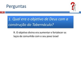 Perguntas
18
1. Qual era o objetivo de Deus com a
construção do Tabernáculo?
R. O objetivo divino era aumentar e fortalecer os
laços de comunhão com o seu povo Israel
 