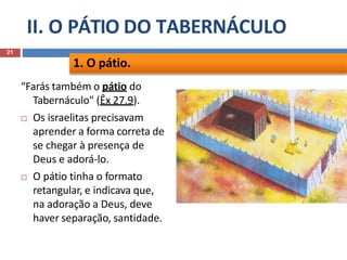 II. O PÁTIO DO TABERNÁCULO
21
“Farás também o pátio do
Tabernáculo" (Êx 27.9).
 Os israelitas precisavam
aprender a forma correta de
se chegar à presença de
Deus e adorá-lo.
 O pátio tinha o formato
retangular, e indicava que,
na adoração a Deus, deve
haver separação, santidade.
1. O pátio.
 