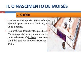 II. O NASCIMENTO DE MOISÉS
22
 Havia uma única porta de entrada, que
apontava para um único caminho, uma
única direção.
 Isso prefigura Jesus Cristo, que disse:
"Eu sou a porta; se alguém entrar por
mim, salvar-se-á" (Jo 10.9). Jesus é o
caminho que nos conduz a Deus (Jo
14.6).
1. O pátio.
 