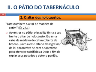 II. O PÁTIO DO TABERNÁCULO
23
"Farás também o altar de madeira de
cetim" (Êx 27.1).
 Ao entrar no pátio, o israelita tinha a sua
frente o altar do holocausto. Era uma
caixa de madeira de cetim coberta de
bronze. Junto a esse altar o transgressor
da lei encontrava-se com o sacerdote
para oferecer sacrifícios a Deus a fim de
expiar seus pecados e obter o perdão.
2. O altar dos holocaustos.
 