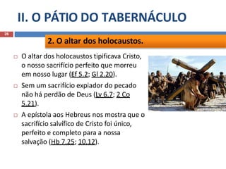II. O PÁTIO DO TABERNÁCULO
26
 O altar dos holocaustos tipificava Cristo,
o nosso sacrifício perfeito que morreu
em nosso lugar (Ef 5.2; Gl 2.20).
 Sem um sacrifício expiador do pecado
não há perdão de Deus (Lv 6.7; 2 Co
5.21).
 A epístola aos Hebreus nos mostra que o
sacrifício salvífico de Cristo foi único,
perfeito e completo para a nossa
salvação (Hb 7.25; 10.12).
2. O altar dos holocaustos.
 