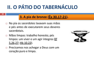 II. O PÁTIO DO TABERNÁCULO
28
 Na pia os sacerdotes lavavam suas mãos
e pés antes de executarem seus deveres
sacerdotais.
 Mãos limpas: trabalho honesto; pés
limpos: um viver e um agir íntegros (Ef
5.26,27; Hb 10.22).
 Precisamos nos achegar a Deus com um
coração puro e limpo.
3. A pia de bronze (Êx 30.17-21).
 