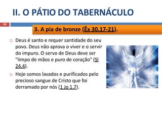 II. O PÁTIO DO TABERNÁCULO
30
 Deus é santo e requer santidade do seu
povo. Deus não aprova o viver e o servir
do impuro. O servo de Deus deve ser
"limpo de mãos e puro de coração" (Sl
24.4).
 Hoje somos lavados e purificados pelo
precioso sangue de Cristo que foi
derramado por nós (1 Jo 1.7).
3. A pia de bronze (Êx 30.17-21).
 