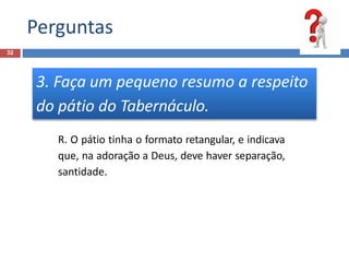 Perguntas
32
3. Faça um pequeno resumo a respeito
do pátio do Tabernáculo.
R. O pátio tinha o formato retangular, e indicava
que, na adoração a Deus, deve haver separação,
santidade.
 