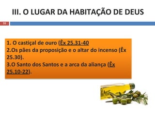 III. O LUGAR DA HABITAÇÃO DE DEUS
33
1. O castiçal de ouro (Êx 25.31-40
2.Os pães da proposição e o altar do incenso (Êx
25.30).
3.O Santo dos Santos e a arca da aliança (Êx
25.10-22).
 