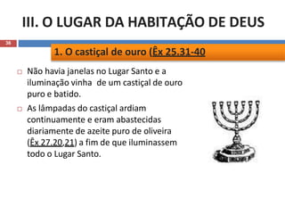 III. O LUGAR DA HABITAÇÃO DE DEUS
36
 Não havia janelas no Lugar Santo e a
iluminação vinha de um castiçal de ouro
puro e batido.
 As lâmpadas do castiçal ardiam
continuamente e eram abastecidas
diariamente de azeite puro de oliveira
(Êx 27.20,21) a fim de que iluminassem
todo o Lugar Santo.
1. O castiçal de ouro (Êx 25.31-40
 
