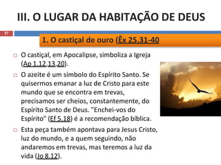 III. O LUGAR DA HABITAÇÃO DE DEUS
37
 O castiçal, em Apocalipse, simboliza a Igreja
(Ap 1.12,13,20).
 O azeite é um símbolo do Espírito Santo. Se
quisermos emanar a luz de Cristo para este
mundo que se encontra em trevas,
precisamos ser cheios, constantemente, do
Espírito Santo de Deus. "Enchei-vos do
Espírito" (Ef 5.18) é a recomendação bíblica.
 Esta peça também apontava para Jesus Cristo,
luz do mundo, e a quem seguindo, não
andaremos em trevas, mas teremos a luz da
vida (Jo 8.12).
1. O castiçal de ouro (Êx 25.31-40
 