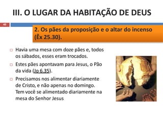 III. O LUGAR DA HABITAÇÃO DE DEUS
40
 Havia uma mesa com doze pães e, todos
os sábados, esses eram trocados.
 Estes pães apontavam para Jesus, o Pão
da vida (Jo 6.35).
 Precisamos nos alimentar diariamente
de Cristo, e não apenas no domingo.
Tem você se alimentado diariamente na
mesa do Senhor Jesus
2. Os pães da proposição e o altar do incenso
(Êx 25.30).
 