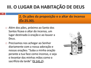 III. O LUGAR DA HABITAÇÃO DE DEUS
42
 Além dos pães, próximo ao Santo dos
Santos ficava o altar do incenso, um
lugar destinado à oração e ao louvor a
Deus.
 Precisamos nos achegar ao Senhor
diariamente com a nossa adoração e
nossas orações: "Suba a minha oração
perante a tua face como incenso, e seja
o levantar das minhas mãos como o
sacrifício da tarde" (Sl 141.2).
2. Os pães da proposição e o altar do incenso
(Êx 25.30).
 