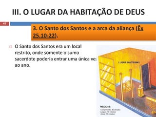 III. O LUGAR DA HABITAÇÃO DE DEUS
45
 O Santo dos Santos era um local
restrito, onde somente o sumo
sacerdote poderia entrar uma única vez
ao ano.
3. O Santo dos Santos e a arca da aliança (Êx
25.10-22).
 