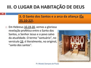 III. O LUGAR DA HABITAÇÃO DE DEUS
46
 Em Hebreus 10.19,20, vemos a gloriosa
revelação profética entre o Santo dos
Santos, o Senhor Jesus e o povo salvo
da atualidade. O termo "santuário", no
versículo 19, é literalmente, no original,
"santo dos santos".
3. O Santo dos Santos e a arca da aliança (Êx
25.10-22).
Pr. Moisés Sampaio de Paula
 