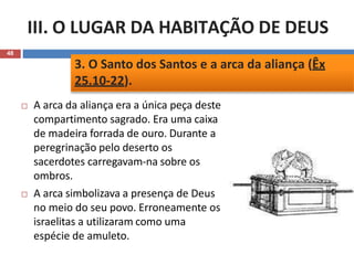 III. O LUGAR DA HABITAÇÃO DE DEUS
48
 A arca da aliança era a única peça deste
compartimento sagrado. Era uma caixa
de madeira forrada de ouro. Durante a
peregrinação pelo deserto os
sacerdotes carregavam-na sobre os
ombros.
 A arca simbolizava a presença de Deus
no meio do seu povo. Erroneamente os
israelitas a utilizaram como uma
espécie de amuleto.
3. O Santo dos Santos e a arca da aliança (Êx
25.10-22).
 