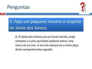 Perguntas
53
5. Faça um pequeno resumo a respeito
do Santo dos Santos.
R. O Santo dos Santos era um local restrito, onde
somente o sumo sacerdote poderia entrar uma
única vez ao ano. A arca da aliança era a única peça
deste compartimento sagrado.
 