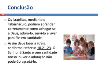 Conclusão
54
 Os israelitas, mediante o
Tabernáculo, podiam aprender
corretamente como achegar-se
a Deus, adorá-lo, serví-lo e viver
para Ele em santidade.
 Assim deve fazer a igreja,
conforme Hebreus 10.21-23. O
Senhor é Santo e sem santidade
nosso louvor e adoração não
poderão agradá-lo.
 