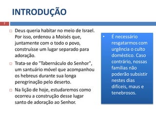 INTRODUÇÃO
7
 Deus queria habitar no meio de Israel.
Por isso, ordenou a Moisés que,
juntamente com o todo o povo,
construísse um lugar separado para
adoração.
 Trata-se do "Tabernáculo do Senhor",
um santuário móvel que acompanhou
os hebreus durante sua longa
peregrinação pelo deserto.
 Na lição de hoje, estudaremos como
ocorreu a construção desse lugar
santo de adoração ao Senhor.
• É necessário
resgatarmos com
urgência o culto
doméstico. Caso
contrário, nossas
famílias não
poderão subsistir
nestes dias
difíceis, maus e
tenebrosos.
 