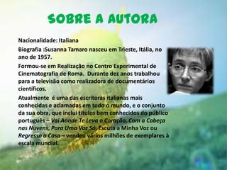 Sobre a autora
Nacionalidade: Italiana
Biografia :Susanna Tamaro nasceu em Trieste, Itália, no
ano de 1957.
Formou-se em Realização no Centro Experimental de
Cinematografia de Roma. Durante dez anos trabalhou
para a televisão como realizadora de documentários
científicos.
Atualmente é uma das escritoras italianas mais
conhecidas e aclamadas em todo o mundo, e o conjunto
da sua obra, que inclui títulos bem conhecidos do público
português – Vai Aonde Te Leva o Coração, Com a Cabeça
nas Nuvens, Para Uma Voz Só, Escuta a Minha Voz ou
Regresso a Casa – vendeu vários milhões de exemplares à
escala mundial.
 