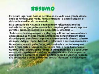 Resumo
Existe um lugar num bosque perdido no meio de uma grande cidade,
onde os homens, por medo, nunca entraram - o Círculo Mágico, o
sítio onde um dia caiu uma estrela.
Esse santuário da Natureza é também um refúgio para muitos
animais: tartarugas, peixes vermelhos, esquilos, patos reais, raposas,
gaivotas, grilos, porquinhos da índia, gatos , uma loba …
 Tudo decorria até que a paz e a alegria que lá encontravam estavam
ameaçadas. Sua Moleza Imunda Almôndega I engendrou um plano
diabólico para transformar o planeta num monte de cimento coberto
de Super - Mega - Híper - Mercados, televisões e antenas parabólicas.
No entanto, o amor pelas flores, pelos animais e por tudo o que é
belo é mais forte e vamos encontra rem Rick, o bebé humano que
Guendy (loba) adotou como filhote ,a chimpanzé sábia e a gata Dodó
os seus mais apaixonados defensores daquele sítio. É claro que com
muito amor e coragem os planos de Almôndega I e Ulderico Pançudo
são derrotados e assim a Natureza volta a "florestar" na Vila Alegre.
 