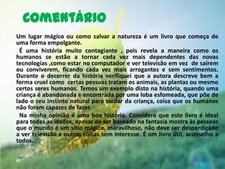 Comentário
Um lugar mágico ou como salvar a natureza é um livro que começa de
uma forma empolgante.
 É uma história muito contagiante , pois revela a maneira como os
humanos se estão a tornar cada vez mais dependentes das novas
tecnologias ,como estar no computador e ver televisão em vez de saírem
ou conviverem, ficando cada vez mais arrogantes e sem sentimentos.
Durante o decorrer da história verifiquei que a autora descreve bem a
forma cruel como certas pessoas tratam os animais, as plantas ou mesmo
certos seres humanos. Temos um exemplo disto na história, quando uma
criança é abandonada e encontrada por uma loba esfomeada, que põe de
lado o seu instinto natural para cuidar da criança, coisa que os humanos
não foram capazes de fazer.
 Na minha opinião é uma boa história. Considero que este livro é ideal
para todas as idades, apesar de ser baseado na fantasia mostra às pessoas
que o mundo é um sítio mágico, maravilhoso, não deve ser desperdiçado
a ver televisão e outras coisas sem interesse. É um livro útil, aconselho a
todos.
 