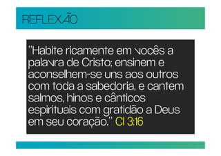 REFLEXÃO

“Habite ricamente em vocês a
palavra de Cristo; ensinem e
aconselhem-se uns aos outros
com toda a sabedoria, e cantem
salmos, hinos e cânticos
espirituais com gratidão a Deus
em seu coração.” Cl 3:16
 