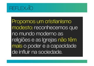 REFLEXÃO

Propomos um cristianismo
modesto: reconhecemos que
no mundo moderno as
religiões e as Igrejas não têm
mais o poder e a capacidade
de influir na sociedade.
 