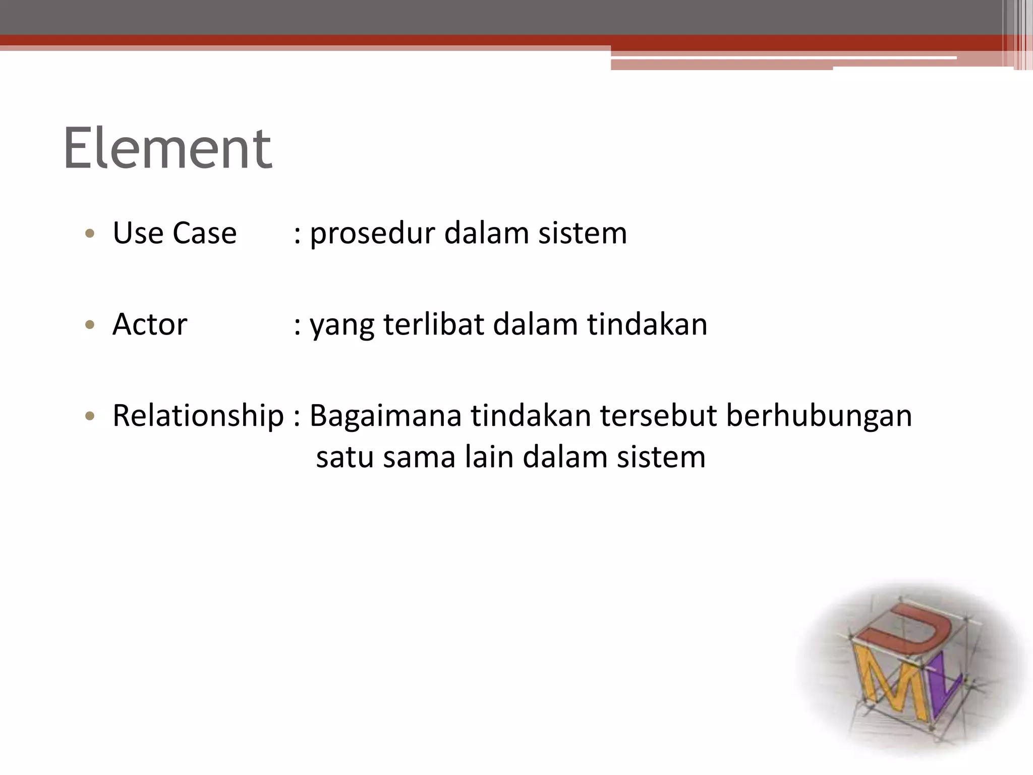Element
• Use Case : prosedur dalam sistem
• Actor : yang terlibat dalam tindakan
• Relationship : Bagaimana tindakan tersebut berhubungan
satu sama lain dalam sistem
 