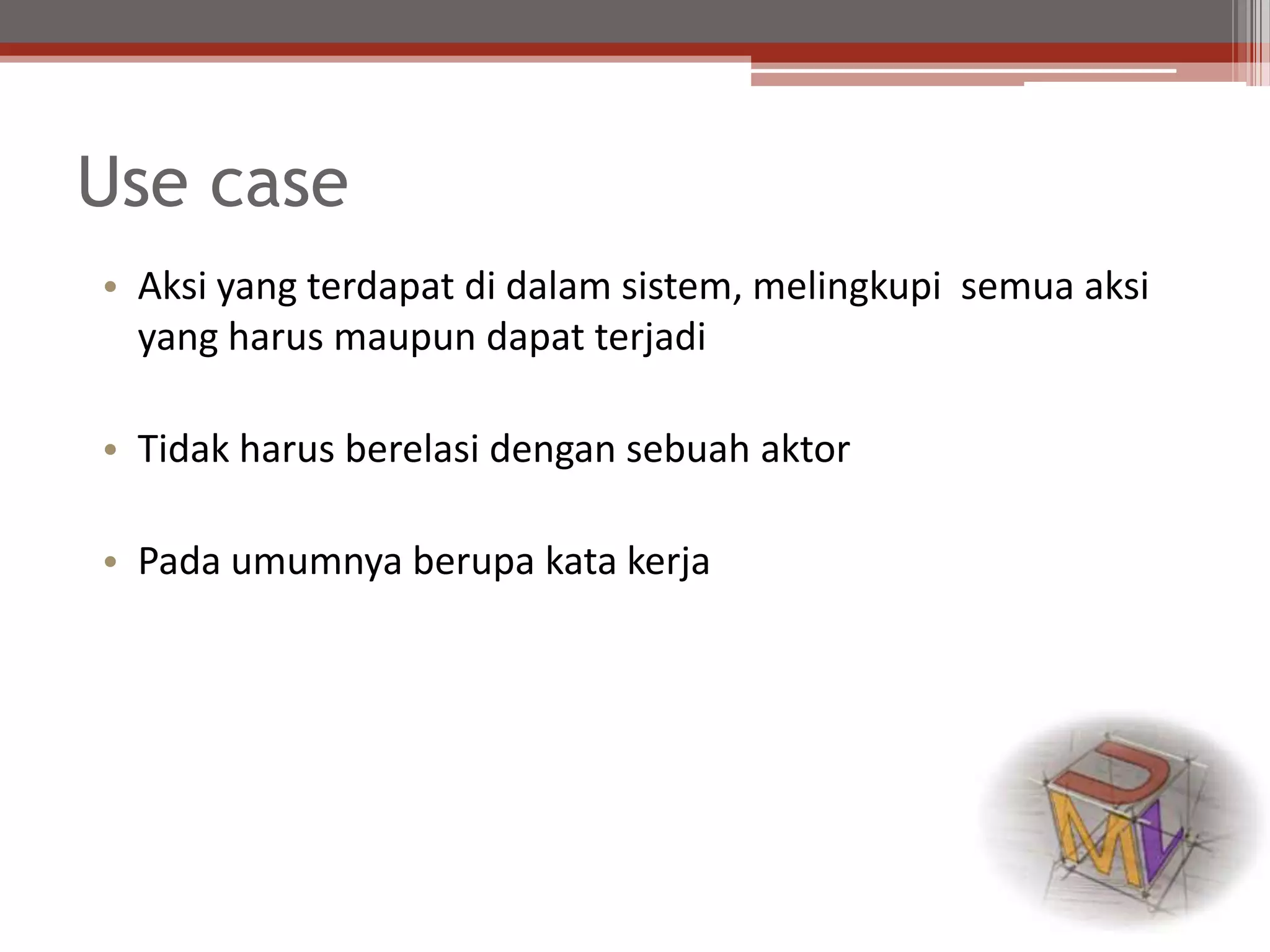 Use case
• Aksi yang terdapat di dalam sistem, melingkupi semua aksi
yang harus maupun dapat terjadi
• Tidak harus berelasi dengan sebuah aktor
• Pada umumnya berupa kata kerja
 